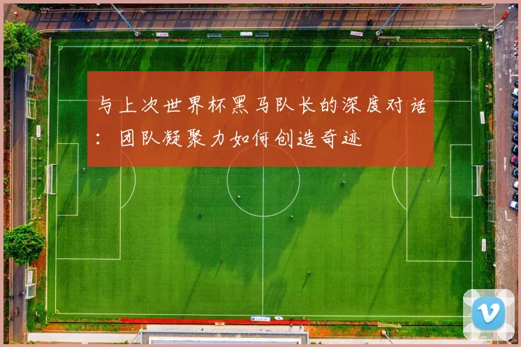与上次世界杯黑马队长的深度对话:团队凝聚力如何创造奇迹